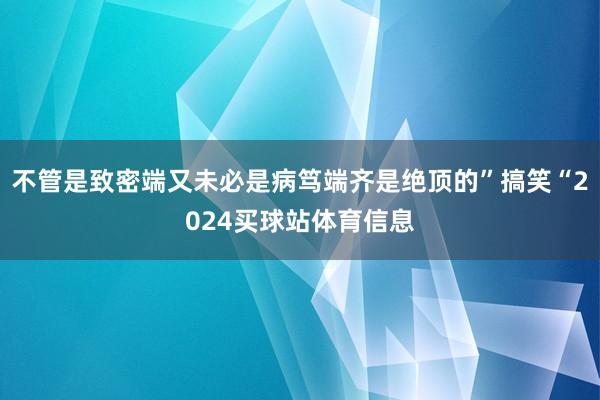 不管是致密端又未必是病笃端齐是绝顶的”搞笑“2024买球站体育信息