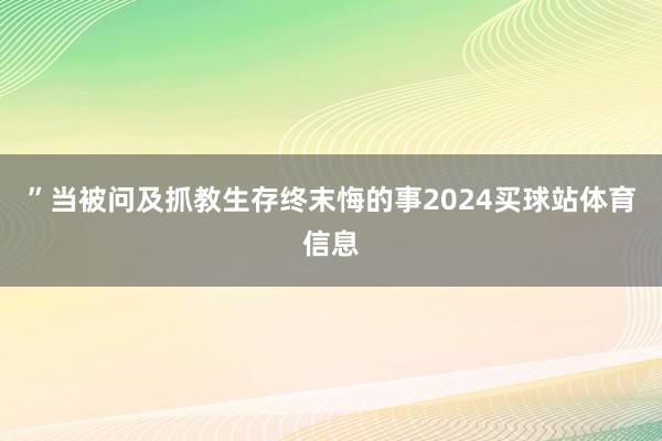 ”当被问及抓教生存终末悔的事2024买球站体育信息