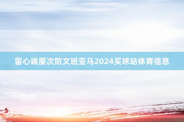 留心端屡次防文班亚马2024买球站体育信息