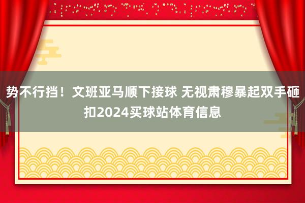 势不行挡！文班亚马顺下接球 无视肃穆暴起双手砸扣2024买球站体育信息