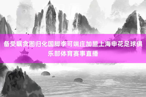 备受瞩贪图归化国脚李可端庄加盟上海申花足球俱乐部体育赛事直播