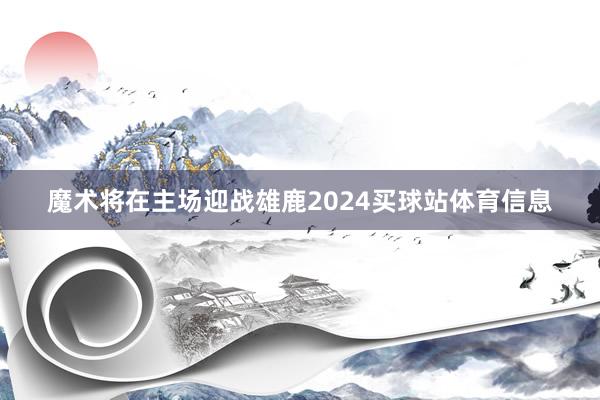 魔术将在主场迎战雄鹿2024买球站体育信息