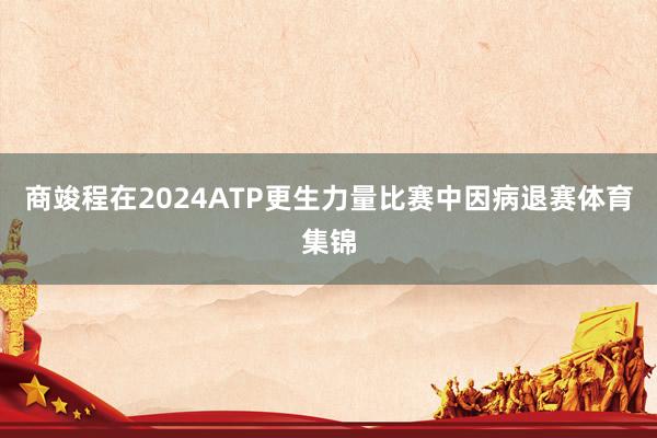 商竣程在2024ATP更生力量比赛中因病退赛体育集锦