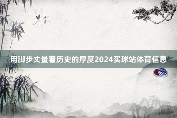 用脚步丈量着历史的厚度2024买球站体育信息