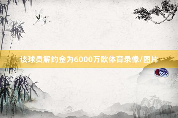 该球员解约金为6000万欧体育录像/图片