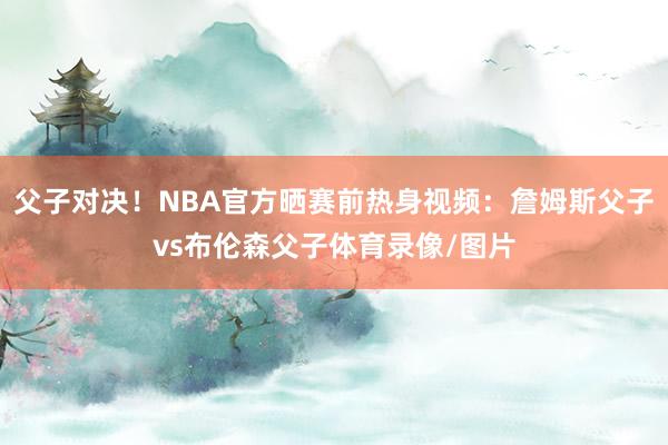 父子对决！NBA官方晒赛前热身视频：詹姆斯父子vs布伦森父子体育录像/图片